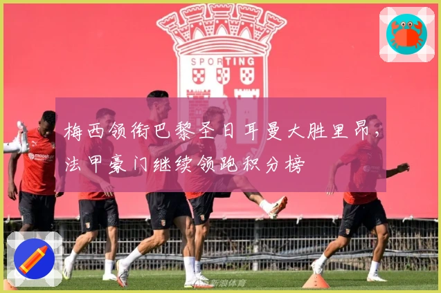 梅西领衔巴黎圣日耳曼大胜里昂，法甲豪门继续领跑积分榜