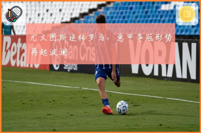 尤文图斯逆转罗马,意甲争冠形势再起波澜