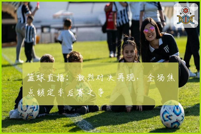 篮球直播：激烈对决再现，全场焦点锁定季后赛之争