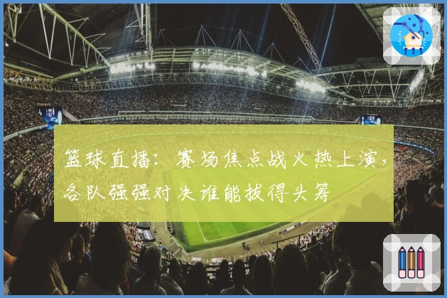 篮球直播：赛场焦点战火热上演，各队强强对决谁能拔得头筹