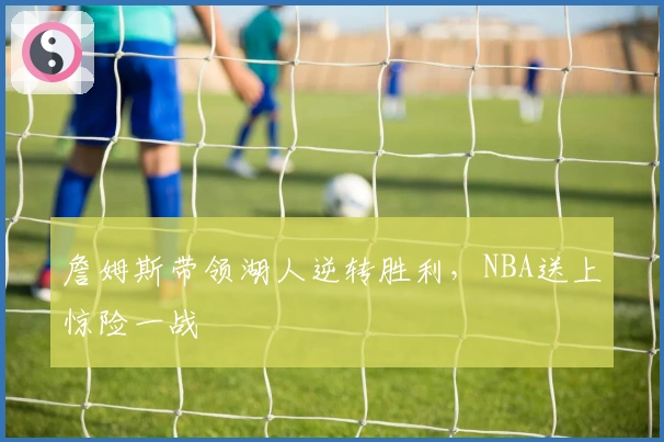 詹姆斯带领湖人逆转胜利，NBA送上惊险一战