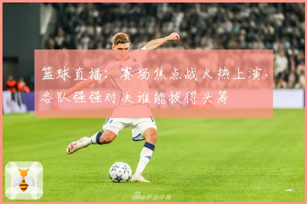 篮球直播：赛场焦点战火热上演，各队强强对决谁能拔得头筹