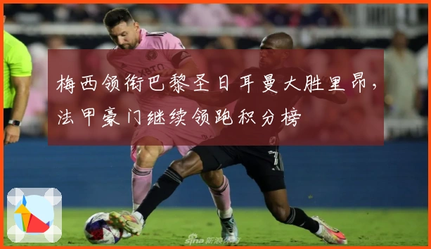 梅西领衔巴黎圣日耳曼大胜里昂，法甲豪门继续领跑积分榜