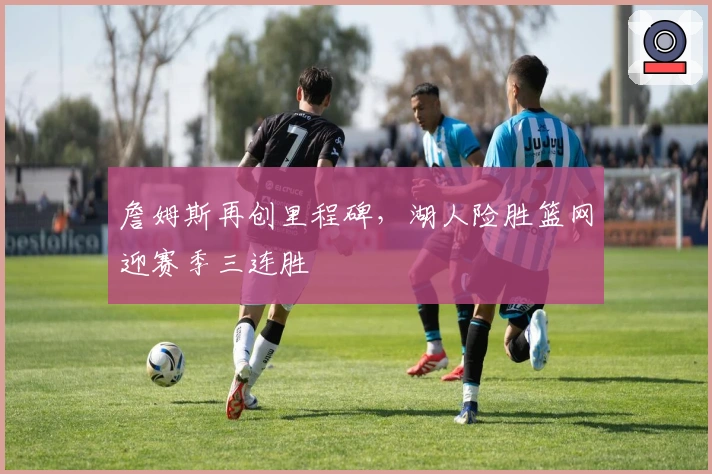 詹姆斯再创里程碑，湖人险胜篮网迎赛季三连胜