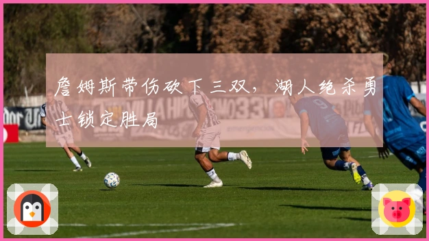 詹姆斯带伤砍下三双，湖人绝杀勇士锁定胜局