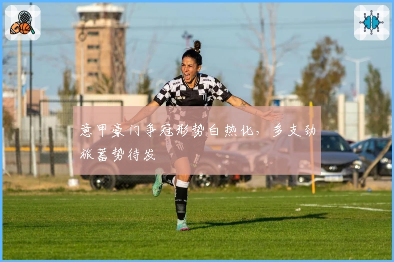 意甲豪门争冠形势白热化，多支劲旅蓄势待发